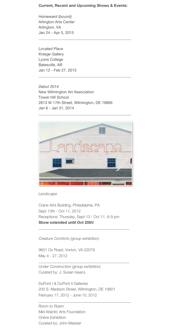 Current, Recent and Upcoming Shows & Events:

Homeward (bound)
Arlington Arts Center
Arlington, VA
Jan 24 - Apr 5, 2015
________________________________________________

Located Place
Kresge Gallery
Lyons College
Batesville, AR
Jan 12 - Feb 27, 2015
________________________________________________

Debut 2014
New Wilmington Art Association
Tower Hill School
2813 W 17th Street, Wilmington, DE 19806
Jan 6 - Jan 31, 2014
________________________________________________

￼
Landscape
UD @ Crane Gallery
Crane Arts Building, Philadelphia, PA
Sept 13th - Oct 11, 2012
Receptions: Thursday, Sept 13 / Oct 11, 6-9 pm
Show extended until Oct 25th!
_______________________________________________

Creature Comforts (group exhibition)
Workhouse Arts Center
9601 Ox Road, Vorton, VA 22079
May 4 - 27, 2012
_______________________________________________
Under Construction (group exhibition)
Curated by: J. Susan Isaacs
Delaware Center for the Contemporary Arts
DuPont I & DuPont II Galleries
200 S. Madison Street, Wilmington, DE 19801
February 17, 2012 - June 10, 2012
________________________________________________
Room to Roam
Mid Atlantic Arts Foundation
Online Exhibition
Curated by: John Massier
Click here to view