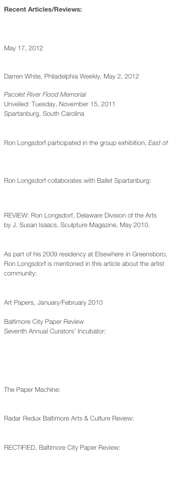 Recent Articles/Reviews:

Lorton Workhouse Art’s ‘Creature Comforts’ emphasizes creation, building. Mark Jenkins, The Washington Post, 
May 17, 2012

Domestic Spaces Challenge the Concept of “Home”
Darren White, Philadelphia Weekly, May 2, 2012

Pacolet River Flood Memorial
Unveiled: Tuesday, November 15, 2011
Spartanburg, South Carolina
Spartanburg Herald Journal Article

Ron Longsdorf participated in the group exhibition, East of Fresno in Badger, CA: Donald Munro, Recapping “East of Fresno. The Fresno Bee, September 28, 2011.

Ron Longsdorf collaborates with Ballet Spartanburg:
Kim Kimzey, Dance, music, visual arts collide in ballet’s DanSynergy III. Herald Journal, March 17, 2011.

REVIEW: Ron Longsdorf, Delaware Division of the Arts
by J. Susan Isaacs, Sculpture Magazine, May 2010.
Click here to view PDF.

As part of his 2009 residency at Elsewhere in Greensboro, Ron Longsdorf is mentioned in this article about the artist community:
Elsewhere Collaborative: Community, Dispersal, and Reciprocity by Rebecca Dimling Cochran
Art Papers, January/February 2010

Baltimore City Paper Review
Seventh Annual Curators’ Incubator:
Learning The Trade by Alex Ebstein

2009 Individual Artist Fellowship - Ronald Longsdorf by Christopher Yasiejko

The Paper Machine:
Artist Highlight: RON LONGSDORF by Wes Doyle

Radar Redux Baltimore Arts & Culture Review:
Gallery Four: RECTIFIED by Gretchen Warner

RECTIFIED, Baltimore City Paper Review:
Playtime: A surface sense of fun turns into something less playful in this group show
by Bret McCabe