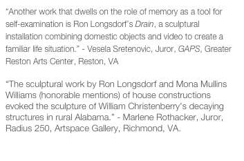 “Another work that dwells on the role of memory as a tool for self-examination is Ron Longsdorf’s Drain, a sculptural installation combining domestic objects and video to create a familiar life situation.” - Vesela Sretenovic, Juror, GAPS, Greater Reston Arts Center, Reston, VA

“The sculptural work by Ron Longsdorf and Mona Mullins Williams (honorable mentions) of house constructions evoked the sculpture of William Christenberry's decaying structures in rural Alabama.” - Marlene Rothacker, Juror, Radius 250, Artspace Gallery, Richmond, VA.

Juror’s Statement