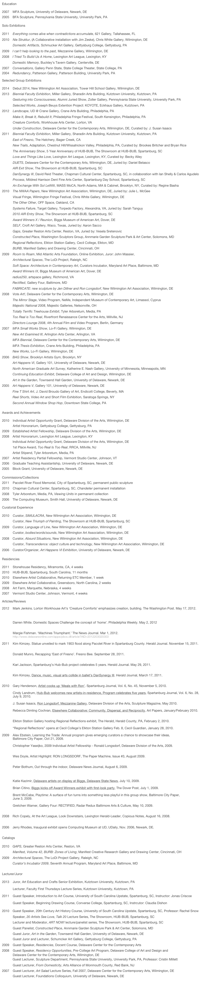 Education											                    

2007	MFA Sculpture, University of Delaware, Newark, DE
2005	BFA Sculpture, Pennsylvania State University, University Park, PA

Solo Exhibitions											

2011    Everything comes alive when contradictions accumulate, 621 Gallery, Tallahassee, FL
2010    Nie Struktur, (A Collaborative installation with Jim Zeske), Chris White Gallery, Wilmington, DE
            Domestic Artifacts, Schmucker Art Gallery, Gettysburg College, Gettysburg, PA
2009 	I can’t help looking to the past, Mezzanine Gallery, Wilmington, DE    Download Catalog
2008	I Tried To Build Us A Home, Lexington Art League, Lexington, KY
	Domestic Memory, Buckley’s Tavern Gallery, Centerville, DE
2007	Conversations, Gallery Penn State, State College Theater, State College, PA
2004	Redundancy, Patterson Gallery, Patterson Building, University Park, PA

Selected Group Exhibitions									

2014    Debut 2014, New Wilmington Art Association, Tower Hill School Gallery, Wilmington, DE
2013    Biennial Faculty Exhibition, Miller Gallery, Sharadin Arts Building, Kutztown University, Kutztown, PA
            Gesturing into Consciousness, Alumni Juried Show, Zoller Gallery, Pennsylvania State University, University Park, PA
            Selected Works, Joseph Beuys Extention Project: KOYOTE, Eckhaus Gallery, Kutztown, PA
2012    Landscape, UD @ Crane Gallery, Crane Arts Building, Philadelphia, PA
            Make It, Break It, Rebuild It, Philadelphia Fringe Festival, South Kensington, Philadelphia, PA
            Creature Comforts, Workhouse Arts Center, Lorton, VA
            Under Construction, Delaware Center for the Contemporary Arts, Wilmington, DE, Curated by: J. Susan Isaacs
2011    Biennial Faculty Exhibition, Miller Gallery, Sharadin Arts Building, Kutztown University, Kutztown, PA
            East of Fresno, The Hatchery, Bager Creek, CA
            New Trails, Adaptation, Chestnut Hill/Wissahickon Valley, Philadelphia, PA, Curated by: Brookes Britcher and Bryan Rice
            The Anniversary Show, 5 Year Anniversary of HUB-BUB, The Showroom at HUB-BUB, Spartanburg, SC
            Love and Things Like Love, Lexington Art League, Lexington, KY, Curated by: Becky Alley
            DUETS, Delaware Center for the Contemporary Arts, Wilmington, DE, Juried by: Daniel Belasco
            AIR Exit Show, The Showroom at HUB-BUB, Spartanburg, SC
            DanSynergy III, David Reid Theater, Chapman Cultural Center, Spartanburg, SC, in collaboration with Ian Shelly & Carlos Agudelo
            Process, Mildred Harrison Dent Fine Arts Center, Spartanburg Day School, Spartanburg, SC
            An Exchange With Sol LeWitt, MASS MoCA, North Adams, MA & Cabinet, Brooklyn, NY, Curated by: Regine Basha
2010    The NWAA Papers, New Wilmington Art Association, Wilmington, DE, Juried by: Julie L. McGee
            Visual Fringe, Wilmington Fringe Festival, Chris White Gallery, Wilmington, DE
            The Other Other, OFF Space, Oakland, CA
            Systems Failure, Target Gallery, Torpedo Factory, Alexandria, VA, Juried by: Sarah Tanguy
            2010 AIR Entry Show, The Showroom at HUB-BUB, Spartanburg, SC
            Award Winners X / Reunion, Biggs Museum of American Art, Dover, DE
            SELF, Croft Art Gallery, Waco, Texas, Juried by: Aaron Sacco
            Gaps, Greater Reston Arts Center, Reston, VA, Juried by: Vesela Sretenovic
            Constructed Place, Washington Sculptors Group, Annmarie Garden Sculpture Park & Art Center, Solomons, MD
            Regional Reflections, Elkton Station Gallery, Cecil College, Elkton, MD
            BURB, Manifest Gallery and Drawing Center, Cincinnati, OH
2009    Room to Roam, Mid Atlantic Arts Foundation, Online Exhibition, Juror: John Massier, Click Here To View
            Architectural Spaces, The LoDi Project, Raleigh, NC
            Soft Space: Architecture in Contemporary Art, Curators Incubator, Maryland Art Place, Baltimore, MD
Award Winners IX, Biggs Museum of American Art, Dover, DE
radius250, artspace gallery, Richmond, VA
Rectified, Gallery Four, Baltimore, MD
	FABRICATE: new sculpture by Jen Dillner and Ron Longsdorf, New Wilmington Art Association, Wilmington, DE
2008	Vote Art!, Delaware Center for the Contemporary Arts, Wilmington, DE
The Mirror Stage, Video Program, NeMe, Independent Museum of Contemporary Art, Limassol, Cyprus
Majestic National 2008, Majestic Galleries, Nelsonville, OH
Totally Terrific Treehouse Exhibit, Tyler Arboretum, Media, PA
Too Real is Too Real, Riverfront Renaissance Center for the Arts, Millville, NJ
Directors Lounge 2008, 4th Annual Film and Video Program, Berlin, Germany
2007	MFA Small Works Show, Lo-Fi Gallery, Wilmington, DE
New Art Examined III, Arlington Arts Center, Arlington, VA
	MFA Biennial, Delaware Center for the Contemporary Arts, Wilmington, DE
MFA Thesis Exhibition, Crane Arts Building, Philadelphia, PA
New Works, Lo-Fi Gallery, Wilmington, DE
2006	BAG Show, Brooklyn Artists Gym, Brooklyn, NY
	Art Happens VI, Gallery 101, University of Delaware, Newark, DE
North American Graduate Art Survey, Katherine E. Nash Gallery, University of Minnesota, Minneapolis, MN
Continuing Education Exhibit, Delaware College of Art and Design, Wilmington, DE
Art in the Garden, Townsend Hall Garden, University of Delaware, Newark, DE
2005	Art Happens V, Gallery 101, University of Delaware, Newark, DE
Fine T Shirt Art, J. David Broudo Gallery of Art, Endicott College, Beverly, MA
Reel Shorts, Video Art and Short Film Exhibition, Saratoga Springs, NY
Second Annual Window Shop Hop, Downtown State College, PA

Awards and Achievements										

2010    Individual Artist Opportunity Grant, Delaware Division of the Arts, Wilmington, DE
            Artist Honorarium, Gettysburg College, Gettysburg, PA
2009	Established Artist Fellowship, Delaware Division of the Arts, Wilmington, DE	
2008	Artist Honorarium, Lexington Art League, Lexington, KY
	Individual Artist Opportunity Grant, Delaware Division of the Arts, Wilmington, DE
	1st Place Award, Too Real Is Too Real, RRCA, Millville, NJ
	Artist Stipend, Tyler Arboretum, Media, PA
2007	Artist Residency Partial Fellowship, Vermont Studio Center, Johnson, VT
2006	Graduate Teaching Assistantship, University of Delaware, Newark, DE
2005	Block Grant, University of Delaware, Newark, DE

Commissions/Collections
2011    Pacolet River Flood Memorial, City of Spartanburg, SC, permanent public sculpture					
2010    Chapman Cultural Center, Spartanburg, SC, Chandelier permanent installation
2008	Tyler Arboretum, Media, PA, Viewing Units in permanent collection
2006	The Computing Museum, Smith Hall, University of Delaware, Newark, DE

Curatorial Experience

2010    Curator, SIMULACRA, New Wilmington Art Association, Wilmington, DE
            Curator, New Triumph of Painting, The Showroom at HUB-BUB, Spartanburg, SC
2009	Curator, Language of Line, New Wilmington Art Association, Wilmington, DE
            Curator, bodies/words/sounds, New Wilmington Art Association, Wilmington, DE
2008	Curator, Absurd Situations, New Wilmington Art Association, Wilmington, DE
            Curator, Transcendence: object culture and technology, New Wilmington Art Association, Wilmington, DE
2006	Curator/Organizer, Art Happens VI Exhibition, University of Delaware, Newark, DE		            	

Residencies												

2011    Stonehouse Residency, Miramonte, CA, 4 weeks
2010    HUB-BUB, Spartanburg, South Carolina, 11 months    VIEW HUB-BUB BLOG
2010    Elsewhere Artist Collaborative, Returning ETC Member, 1 week
2009	Elsewhere Artist Collaborative, Greensboro, North Carolina, 2 weeks    VIEW BLOG
2008    Art Farm, Marquette, Nebraska, 4 weeks
2007	Vermont Studio Center, Johnson, Vermont, 4 weeks

Articles/Reviews

2012    Mark Jenkins. Lorton Workhouse Art’s ‘Creature Comforts’ emphasizes creation, building. The Washington Post. May 17, 2012.
            http://www.washingtonpost.com/entertainment/museums/lorton-workhouse-arts-creature-comforts-emphasizes-creation-building/        
            2012/05/17/gIQAOX0zWU_story.html#
            
            Darren White. Domestic Spaces Challenge the concept of ‘home’. Philadelphia Weekly. May 2, 2012
            http://www.philadelphiaweekly.com/arts-and-culture/149705155.html

            Margie Fishman. ‘Machines Triumphant.’ The News Journal. Mar 1, 2012.
            http://www.delawareonline.com/apps/pbcs.dll/article?AID=2012203020303

2011    Kim Kimzey. Statue unveiled to mark 1903 flood along Pacolet River in Spartanburg County. Herald Journal. November 15, 2011.
            http://www.goupstate.com/article/20111115/ARTICLES/111119781/1112?Title=Statue-unveiled-to-mark-flood-along-Pacolet-River

            Donald Munro, Recapping ‘East of Fresno’. Fresno Bee. September 28, 2011.
            http://fresnobeehive.com/2011/09/recapping_east.html

            Kari Jackson, Spartanburg’s Hub-Bub project celebrates 5 years. Herald Journal. May 29, 2011.
            http://www.goupstate.com/article/20110529/ARTICLES/105291006

            Kim Kimzey, Dance, music, visual arts collide in ballet’s DanSynergy III. Herald Journal, March 17, 2011.
            http://www.goupstate.com/article/20110317/ARTICLES/103171007/1099/entertainment01?p=1&tc=pg

2010    Gary Henderson, Artist cooks up ‘Meals with Ron’. Spartanburg Journal, Vol. 6, No. 45, November 5, 2010.

            Cindy Landrum, Hub-Bub welcomes new artists-in-residence, Program celebrates five years, Spartanburg Journal, Vol. 6, No. 28,
            July 9, 2010.

            J. Susan Isaacs, Ron Longsdorf, Mezzanine Gallery, Delaware Division of the Arts, Sculpture Magazine, May 2010.   View PDF

            Rebecca Dimling Cochran, Elsewhere Collaborative: Community, Dispersal, and Reciprocity, Art Papers, January/February 2010.
            http://www.artpapers.org/feature_articles/article2.htm

            Elkton Station Gallery hosting Regional Reflections exhibit, The Herald, Herald County, PA, February 2, 2010.

            “Regional Reflections” opens at Cecil College’s Elkton Station Gallery Feb. 8, Cecil Guardian, January 28, 2010.

2009    Alex Ebstein, Learning the Trade: Annual program gives emerging curators a chance to showcase their ideas,
            Baltimore City Paper, Oct 21, 2009. http://www.citypaper.com/arts/story.asp?id=19139

            Christopher Yaseijko, 2009 Individual Artist Fellowship - Ronald Longsdorf, Delaware Division of the Arts, 2009.
            http://www.artsdel.org/information/iafrecipients/longsdorf.shtml

            Wes Doyle, Artist Highlight: RON LONGSDORF, The Paper Machine, Issue #3, August 2009.
            http://www.thepapermachine.com/features/august09/ronlongsdorf.php

            Peter Bothum, Out through the indoor, Delaware News Journal, August 6, 2009.
            http://www.delawareonline.com/article/20090806/ENTERTAINMENT
            908070302/1114ENTERTAINMENT&referrer=NEWSFRONTCAROUSEL

            Katie Kazimir, Delaware artists on display at Biggs, Delaware State News, July 10, 2009.   Download Article

            Brian Citino, Biggs kicks off Award Winners exhibit with first-look party, The Dover Post, July 1, 2009.

            Brent McCabe, Playtime: A surface of fun turns into something less playful in this group show, Baltimore City Paper,
            June 3, 2009.  http://www.citypaper.com/arts/story.asp?id=18160

            Gretchen Warner, Gallery Four: RECTIFIED, Radar Redux Baltimore Arts & Culture, May 10, 2009.
            http://radarredux.com/component/content/article/23-may-09-reviews/186-gallery-four-rectified-.html

2008	Rich Copely, At the Art League, Look Downstairs, Lexington Herald-Leader, Copious Notes, August 16, 2008.
            http://copiousnotes.typepad.com/weblog/2008/08/at-the-art-league-look-downstairs.html

2006	Jerry Rhodes, Inaugural exhibit opens Computing Museum at UD, UDaily, Nov. 2006, Newark, DE.
            http://www.udel.edu/PR/UDaily/2007/nov/museum112906.html

Catalogs

2010	GAPS, Greater Reston Arts Center, Reston, VA
            Manifest, Volume 42, BURB: Zones of Living, Manifest Creative Research Gallery and Drawing Center, Cincinnati, OH
2009    Architectural Spaces, The LoDi Project Gallery, Raleigh, NC
	Curator’s Incubator 2009, Seventh Annual Program, Maryland Art Place, Baltimore, MD

Lecturer/Juror

2013    Juror, Art Education and Crafts Senior Exhibition, Kutztown University, Kutztown, PA

            Lecturer, Faculty First Thursdays Lecture Series, Kutztown University, Kutztown, PA

2011    Guest Speaker, Introduction to Art Course, University of South Carolina Upstate, Spartanburg, SC, Instructor: Jonas Criscoe

            Guest Speaker, Beginning Drawing Course, Converse College, Spartanburg, SC, Instrcutor: Claudia Dishon

2010	Guest Speaker, 20th Century Art History Course, University of South Carolina Upstate, Spartanburg, SC, Professor: Rachel Snow
            Speaker, 20 Artists See Love, Talk 20 Lecture Series, The Showroom, HUB-BUB, Spartanburg, SC
            Lecturer and Moderator, ART NOW! lecture/panelist series, The Showroom, HUB-BUB, Spartanburg, SC
            Guest Panelist, Constructed Place, Annmarie Garden Sculpture Park & Art Center, Solomons, MD
            Guest Juror, Art in the Garden, Townsend Hall Garden, University of Delaware, Newark, DE
            Guest Juror and Lecturer, Schumcker Art Gallery, Gettysburg College, Gettysburg, PA
2009    Guest Speaker, Residencies, Docent Course, Delaware Center for the Contemporary Arts
2008    Guest Speaker, Residency Opportunities, Pre-College Art Program, Delaware College of Art and Design and 
            Delaware Center for the Contemporary Arts, Wilmington, DE
	Guest Lecturer, Sculpture Department, Pennsylvania State University, University Park, PA, Professor: Cristin Millett
            Guest Lecturer, From Domesticity, Arts Alliance of Monmouth County, Red Bank, NJ
2007    Guest Lecturer, Art Salad Lecture Series, Fall 2007, Delaware Center for the Contemporary Arts, Wilmington, DE
            Guest Lecturer, Foundations Colloquium, University of Delaware, Newark, DE