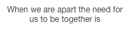 When we are apart the need for us to be together is strengthened, 2010